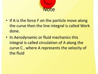 Note
• If A is the force F on the particle move along
the curve then the line integral is called Work
done.
• In Aerodynamic or fluid mechanics this
integral is called circulation of A along the
curve C , where A represents the velocity of
the fluid
 