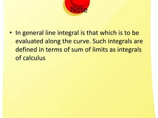 Note
• In general line integral is that which is to be
evaluated along the curve. Such integrals are
defined in terms of sum of limits as integrals
of calculus
 