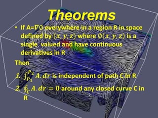 Theorems
• If A=𝜵∅ everywhere in a region R in space
defined by (𝒙, 𝒚, 𝒛) where ∅ 𝒙, 𝒚, 𝒛 is a
single valued and have continuous
derivatives in R
Then
1. 𝑷 𝟏
𝑷 𝟐
𝑨. 𝒅𝒓 is independent of path C in R
2. 𝑪
𝑨. 𝒅𝒓 = 𝟎 around any closed curve C in
R
 
