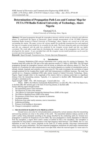 IOSR Journal of Electronics and Communication Engineering (IOSR-JECE)
e-ISSN: 2278-2834,p- ISSN: 2278-8735.Volume 6, Issue 3 (May. - Jun. 2013), PP 04-09
www.iosrjournals.org
www.iosrjournals.org 4 | Page
Determination of Propagation Path Loss and Contour Map for
FUTA FM Radio Federal University of Technology, Akure
Nigeria
Oyetunji S.A.
Federal University of Technology Akure, Nigeria
Abstract: FM signal propagation through the troposphere interacts with the terrain as obstacles and reflection
planes. To understand the degree of interaction, signal strength measurements of the 93.1MHz frequency
modulated Radio located at Federal University of Technology; Akure, Nigeria was carried out in the area
surrounding the station. The paper reviews the various models for predicting transmission loss and employed
the long rice irregular terrain model for its versatility for the study. The losses along the paths were determined
and this was compared with the path loss predicted by the irregular terrain model and this was highly
correlated. The result offers useful data for developing the contour map of the propagation loss which was
developed for the station. It was concluded that with the irregular terrain model predictions can be used for
accurate spectrum management in Nigeria.
Keywords: Signal Strength, Transmission Loss, Terrain, Spectrum Management.
I. Introduction
Frequency Modulation (FM) conveys information over a carrier wave by varying its frequency. The
broadcast band falls within the VHF part of the radio spectrum usually 87.5 MHz to 108.0 MHz. The FM signal
propagation through the troposphere interacts with the terrain as obstacles and reflection planes [1]. Thus, the
location of a Transmitter for radio communication in any locality depends on a number of considerations such as
altitude, latitude, longitude and centrality to coverage area [2]. This study investigates the correlation of signal
strength predicted by the Longley-Rice model with field measurements at different locations. The study was
carried out in a frequency modulated (FM) radio station located at Federal University Technology, Akure,
Nigeria. Signal strength refers to the magnitude of the electric field at a reference point that is a significant
distance from the transmitting antenna. Typically, it is expressed in decibels (dB). Mathematically, signal
strength is calculated as [3];
Signal strength = EIRP – FSL + RX Antenna gain – Coaxial cable loss (1)
Where EIRP is the Effective Isotropically Radiated Power, in watts (W), FSL is the Free Space Loss,
in decibels (dB), RX Antenna gain is the Gain of receiving antenna, in decibels (dB)
Factors affecting signal strength include:
1. The transmitting power of the transmitter.
2. The Directivity or Gain of the antenna.
3. The Effective or Equivalent Isotropically Radiated Power (EIRP) of the signal.
4. The Effective Radiated Power (ERP) of the signal.
5. The presence of thick forest, large vegetation or plantation.
6. Accidental radiators.
7. Reflections from other nearby antennas, mast or transmitters.
8. Lightning and fading.
9. Presence of tall building or skyscrapers.
10. Changes in atmospheric conditions.
1.1 MECHANISM OF RADIO WAVE PROPAGATION
Ground waves exist only for vertical polarization, produced by vertical antennas when the transmitting
and receiving antennas are close to the surface of the earth. The transmitted radiation induces currents in the
earth‟s surface being attenuated according to the energy absorbed by the conducting earth [5]. Ground wave
propagation is common for frequencies of a few MHz. Sky wave propagation is mainly dependent on reflection
from the ionosphere, a region above earth‟s surface of ratified air that is the ionosphere. The ionosphere is
responsible for long distance communication in the high frequency band between 3 and 30MHz, but it is very
dependent on time of day, season, longitude on the earth [5]. It makes possible, long-range communication
using very low power transmitters. The most important propagation mechanism for short-range communication
on the VHF and UHF bands is that which occurs in an open field, where the received signal is a vector sum of a
 