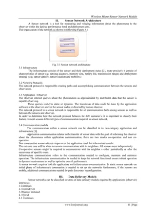 Wireless Micro-Sensor Network Models
www.iosrjournals.org 11 | Page
II. Sensor Network Architecture
A Sensor network is a tool for measuring and relaying information about the phenomena to the
observer within the desired performance bond and deployment cost.
The organization of the network as shown in following Figure 3.1
Fig. 3.1 Sensor network architecture
3.1 Infrastructure
The infrastructure consist of the sensor and their deployment status [2], more precisely it consist of
characteristics of sensor e.g. sensing accuracy, memory size, battery life, transmission ranges and deployment
strategy (e.g. sensor density, sensor location and mobility.)
3.2 Network Protocols
The network protocol is responsible creating paths and accomplishing communication between the sensors and
observation.
3.3 Application / Observer
The observer interest queries about the phenomenon as approximated by distributed data that the sensor is
capable of serving.
These queries could be static or dynamic. The translation of data could be done by the application
software at the observer and /or the sensor nodes or directed by human observer.
The network protocol in a sensor network is responsible for all communication both among sensors as well as
between the sensors and observer.
In order to determine how the network protocol behaves for diff. scenario’s, it is important to classify their
feature. In next session different types of communication required in sensor network.
3.4 Communication models
The communication within a sensor network can be classified in to two-category application and
infrastructure [1].
Application communication relates to the transfer of sensor data with the goal of informing the observer
about the phenomena within application communication, there are two modes co-operative and non co-
operative.
Non co-operative sensors do not cooperate at the application revel for information transfer.
The extreme case will be when no sensor communication with its neighbors. All sensors were independently.
Co-operative sensors might be required to communicate with its neighbor s either periodically or after the
occurrence of specific event.
Infrastructure communication refers to the communication needed to configure, maintain and optimize
operation. The infrastructure communication is needed to keep the network functional ensure robust operation
in dynamic environment as well as optimize overall performance.
A sensor network requires both the application and infrastructure communication. In static sensor networks an
initial phase of infrastructure communion is needed to set up the networks furthermore, if the sensors are
mobile, additional communications needed for path discovery/ reconfiguration.
III. Data Delievery Models
Sensor networks can be classified in terms of data delivery models required by applications (observer)
interest as
1.Continues
2. Event driven
3.Observer initiated
4. Hybrid
4.1 Continues
 