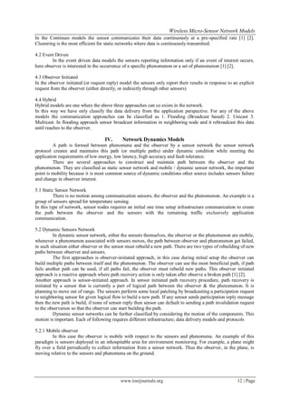 Wireless Micro-Sensor Network Models
www.iosrjournals.org 12 | Page
In the Continues models the sensor communicates their data continuously at a pre-specified rate [1] [2].
Clustering is the most efficient for static networks where data is continuously transmitted.
4.2 Event Driven
In the event driven data models the sensors reporting information only if an event of interest occurs,
here observer is interested in the occurrence of a specific phenomenon or a set of phenomenon [1] [2].
4.3 Observer Initiated
In the observer initiated (or request reply) model the sensors only report their results in response to an explicit
request from the observer (either directly, or indirectly through other sensors)
4.4 Hybrid
Hybrid models are one where the above three approaches can co exists in the network.
In this way we have only classify the data delivery from the application perspective. For any of the above
models the communication approaches can be classified as 1. Flooding (Broadcast based) 2. Unicast 3.
Multicast. In flooding approach sensor broadcast information in neighboring node and it rebroadcast this data
until reaches to the observer.
IV. Network Dynamics Models
A path is formed between phenomena and the observer by a sensor network the sensor network
protocol creates and maintains this path (or multiple paths) under dynamic condition while meeting the
application requirements of low energy, low latency, high accuracy and fault tolerance.
There are several approaches to construct and maintain path between the observer and the
phenomenon. They are classified as static sensor network and mobile / dynamic sensor network, the important
point is mobility because it is most common source of dynamic conditions other source includes sensors failure
and change in observer interest.
5.1 Static Sensor Network
There is no motion among communication sensors, the observer and the phenomenon. An example is a
group of sensors spread for temperature sensing.
In this type of network, sensor nodes requires an initial one time setup infrastructure communication to create
the path between the observer and the sensors with the remaining traffic exclusively application
communication.
5.2 Dynamic Sensors Network
In dynamic sensor network, either the sensors themselves, the observer or the phenomenon are mobile,
whenever a phenomenon associated with sensors moves, the path between observer and phenomenon get failed,
in such situation either observer or the sensor must rebuild a new path. There are two types of rebuilding of new
paths between observer and sensors.
The first approaches is observer-initiated approach, in this case during initial setup the observer can
build multiple paths between itself and the phenomenon. The observer can use the most beneficial path, if path
fails another path can be used, if all paths fail, the observer must rebuild new paths. This observer initiated
approach is a reactive approach where path recovery action is only taken after observe a broken path [1] [2].
Another approach is sensor-initiated approach. In sensor initiated path recovery procedure, path recovery is
initiated by a sensor that is currently a part of logical path between the observer & the phenomenon. It is
planning to move out of range. The sensors perform some local patching by broadcasting a participation request
to neighboring sensor for given logical flow to build a new path. If any sensor sends participation reply message
then the new path is build, if none of sensor reply then sensor can default to sending a path invalidation request
to the observation so that the observer can start building the path.
Dynamic sensor networks can be further classified by considering the motion of the components. This
motion is important. Each of following requires different infrastructure; data delivery models and protocols
5.2.1 Mobile observer
In this case the observer is mobile with respect to the sensors and phenomena. An example of this
paradigm is sensors deployed in an inhospitable area for environment monitoring. For example, a plane might
fly over a field periodically to collect information from a sensor network. Thus the observer, in the plane, is
moving relative to the sensors and phenomena on the ground.
 