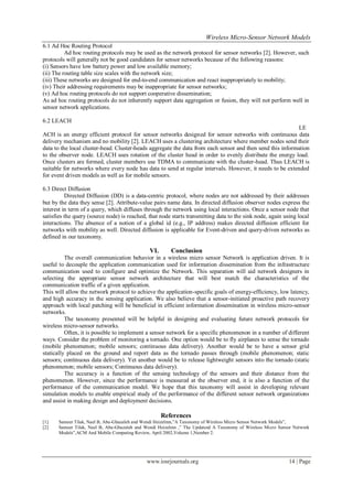 Wireless Micro-Sensor Network Models
www.iosrjournals.org 14 | Page
6.1 Ad Hoc Routing Protocol
Ad hoc routing protocols may be used as the network protocol for sensor networks [2]. However, such
protocols will generally not be good candidates for sensor networks because of the following reasons:
(i) Sensors have low battery power and low available memory;
(ii) The routing table size scales with the network size;
(iii) These networks are designed for end-to-end communication and react inappropriately to mobility;
(iv) Their addressing requirements may be inappropriate for sensor networks;
(v) Ad hoc routing protocols do not support cooperative dissemination;
As ad hoc routing protocols do not inherently support data aggregation or fusion, they will not perform well in
sensor network applications.
6.2 LEACH
LE
ACH is an energy efficient protocol for sensor networks designed for sensor networks with continuous data
delivery mechanism and no mobility [2]. LEACH uses a clustering architecture where member nodes send their
data to the local cluster-head. Cluster-heads aggregate the data from each sensor and then send this information
to the observer node. LEACH uses rotation of the cluster head in order to evenly distribute the energy load.
Once clusters are formed, cluster members use TDMA to communicate with the cluster-head. Thus LEACH is
suitable for networks where every node has data to send at regular intervals. However, it needs to be extended
for event driven models as well as for mobile sensors.
6.3 Direct Diffusion
Directed Diffusion (DD) is a data-centric protocol, where nodes are not addressed by their addresses
but by the data they sense [2]. Attribute-value pairs name data. In directed diffusion observer nodes express the
interest in term of a query, which diffuses through the network using local interactions. Once a sensor node that
satisfies the query (source node) is reached, that node starts transmitting data to the sink node, again using local
interactions. The absence of a notion of a global id (e.g., IP address) makes directed diffusion efficient for
networks with mobility as well. Directed diffusion is applicable for Event-driven and query-driven networks as
defined in our taxonomy.
VI. Conclusion
The overall communication behavior in a wireless micro sensor Network is application driven. It is
useful to decouple the application communication used for information dissemination from the infrastructure
communication used to configure and optimize the Network. This separation will aid network designers in
selecting the appropriate sensor network architecture that will best match the characteristics of the
communication traffic of a given application.
This will allow the network protocol to achieve the application-specific goals of energy-efficiency, low latency,
and high accuracy in the sensing application. We also believe that a sensor-initiated proactive path recovery
approach with local patching will be beneficial in efficient information dissemination in wireless micro-sensor
networks.
The taxonomy presented will be helpful in designing and evaluating future network protocols for
wireless micro-sensor networks.
Often, it is possible to implement a sensor network for a specific phenomenon in a number of different
ways. Consider the problem of monitoring a tornado. One option would be to fly airplanes to sense the tornado
(mobile phenomenon; mobile sensors; continuous data delivery). Another would be to have a sensor grid
statically placed on the ground and report data as the tornado passes through (mobile phenomenon; static
sensors; continuous data delivery). Yet another would be to release lightweight sensors into the tornado (static
phenomenon; mobile sensors; Continuous data delivery).
The accuracy is a function of the sensing technology of the sensors and their distance from the
phenomenon. However, since the performance is measured at the observer end, it is also a function of the
performance of the communication model. We hope that this taxonomy will assist in developing relevant
simulation models to enable empirical study of the performance of the different sensor network organizations
and assist in making design and deployment decisions.
References
[1] Sameer Tilak, Nael B, Abu-Ghazaleh and Wendi Heizelmn,”A Taxonomy of Wireless Micro Sensor Network Models”,
[2] Sameer Tilak, Nael B, Abu-Ghazaleh and Wendi Heizelmn ,” The Updatesd A Taxonomy of Wireless Micro Sensor Network
Models”,ACM And Mobile Computing Review, April 2002,Volume 1,Number 2.
 