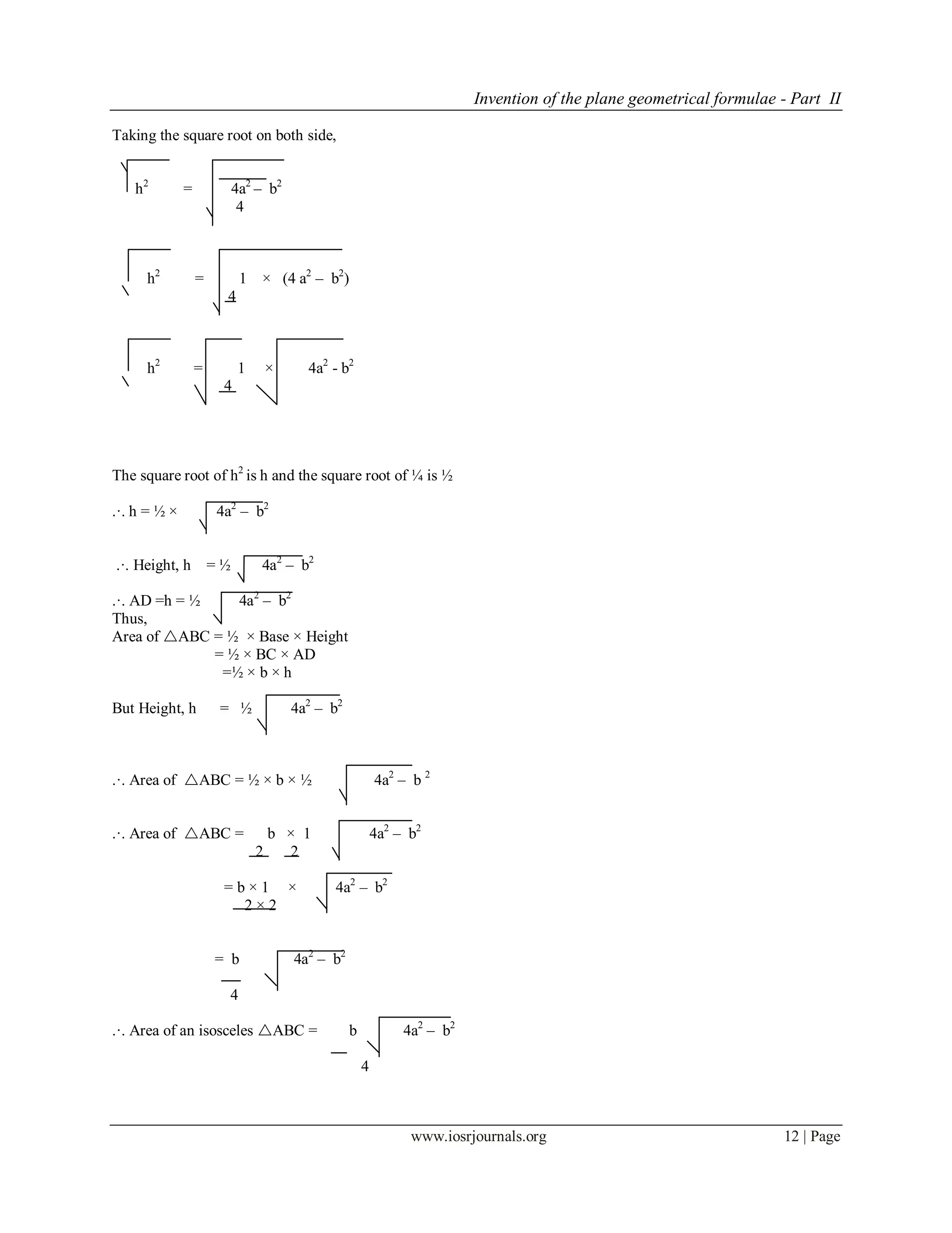 Invention of the plane geometrical formulae - Part II
www.iosrjournals.org 12 | Page
Taking the square root on both side,
h2
= 4a2
– b2
4
h2
= 1 × (4 a2
– b2
)
4
h2
= 1 × 4a2
- b2
4
The square root of h2
is h and the square root of ¼ is ½
.·. h = ½ × 4a2
– b2
.·. Height, h = ½ 4a2
– b2
.·. AD =h = ½ 4a2
– b2
Thus,
Area of ABC = ½ × Base × Height
= ½ × BC × AD
=½ × b × h
But Height, h = ½ 4a2
– b2
.·. Area of ABC = ½ × b × ½ 4a2
– b 2
.·. Area of ABC = b × 1 4a2
– b2
2 2
= b × 1 × 4a2
– b2
2 × 2
= b 4a2
– b2
4
.·. Area of an isosceles ABC = b 4a2
– b2
4
 