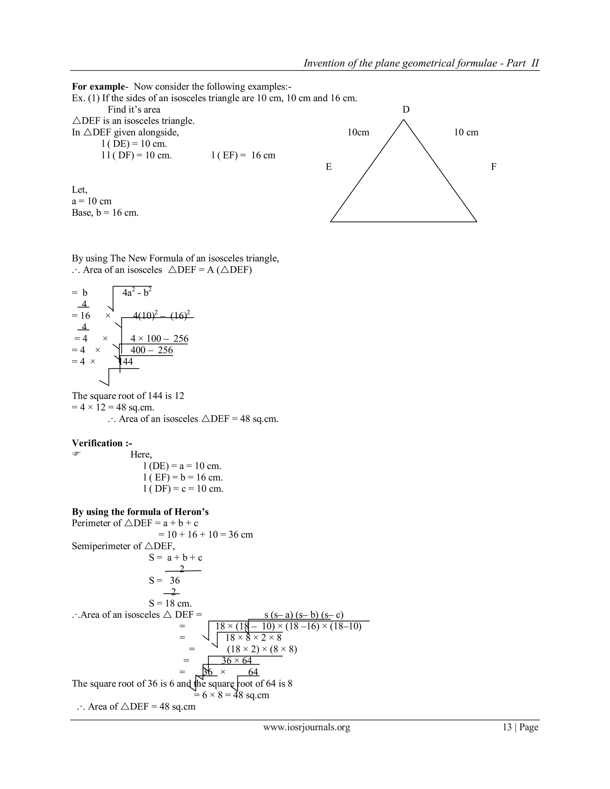 Invention of the plane geometrical formulae - Part II
www.iosrjournals.org 13 | Page
For example- Now consider the following examples:-
Ex. (1) If the sides of an isosceles triangle are 10 cm, 10 cm and 16 cm.
Find it’s area D
DEF is an isosceles triangle.
In DEF given alongside, 10cm 10 cm
l ( DE) = 10 cm.
l l ( DF) = 10 cm. l ( EF) = 16 cm
E 16 cm F
Fig No- 5
Let,
a = 10 cm
Base, b = 16 cm.
By using The New Formula of an isosceles triangle,
.·. Area of an isosceles DEF = A (DEF)
= b 4a2
- b2
4
= 16 × 4(10)2
– (16)2
4
= 4 × 4 × 100 – 256
= 4 × 400 – 256
= 4 × 144
The square root of 144 is 12
= 4 × 12 = 48 sq.cm.
.·. Area of an isosceles DEF = 48 sq.cm.
Verification :-
 Here,
l (DE) = a = 10 cm.
l ( EF) = b = 16 cm.
l ( DF) = c = 10 cm.
By using the formula of Heron’s
Perimeter of DEF = a + b + c
= 10 + 16 + 10 = 36 cm
Semiperimeter of DEF,
S = a + b + c
2
S = 36
2
S = 18 cm.
.·.Area of an isosceles  DEF = s (s– a) (s– b) (s– c)
= 18 × (18 – 10) × (18 –16) × (18–10)
= 18 × 8 × 2 × 8
= (18 × 2) × (8 × 8)
= 36 × 64
= 36 × 64
The square root of 36 is 6 and the square root of 64 is 8
= 6 × 8 = 48 sq.cm
.·. Area of DEF = 48 sq.cm
 