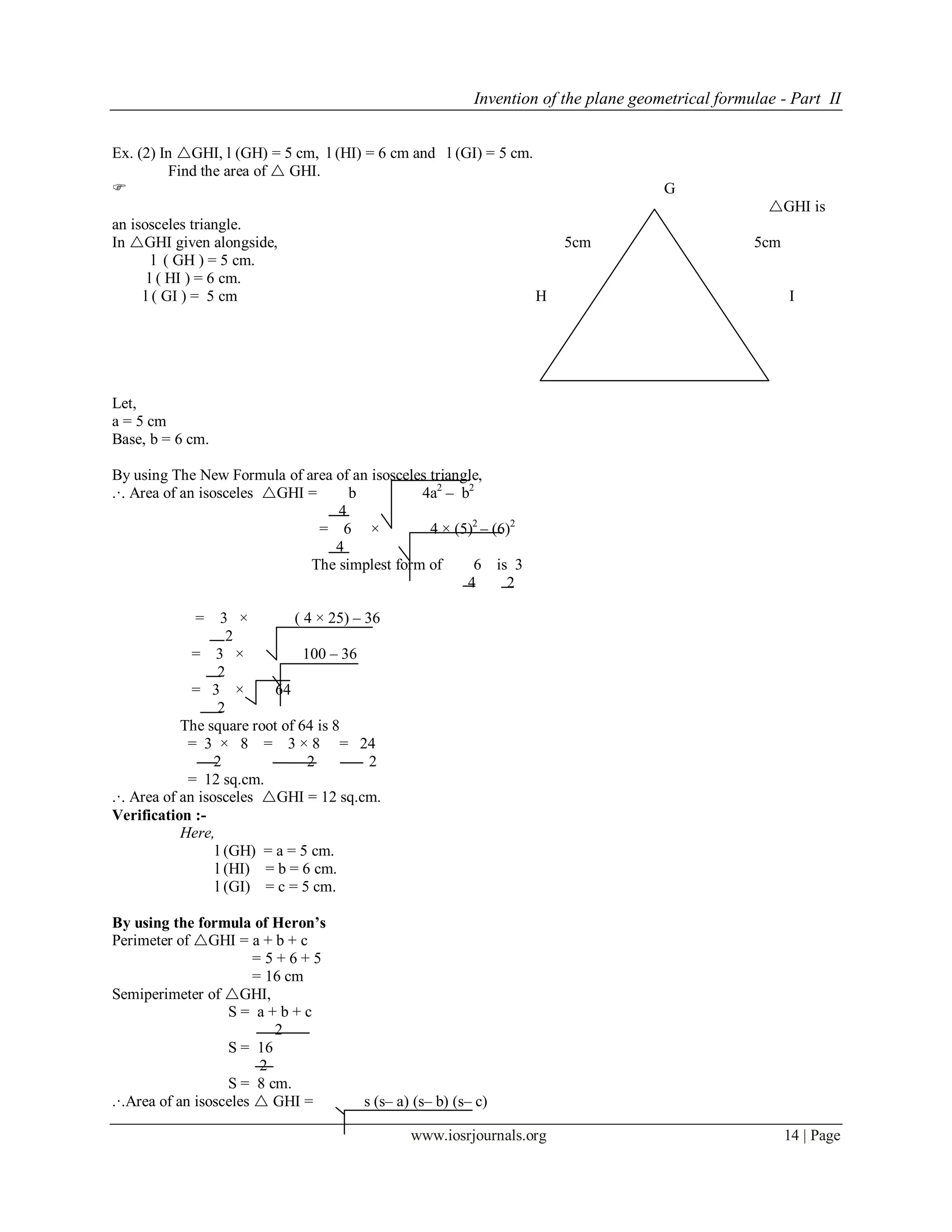 Invention of the plane geometrical formulae - Part II
www.iosrjournals.org 14 | Page
Ex. (2) In GHI, l (GH) = 5 cm, l (HI) = 6 cm and l (GI) = 5 cm.
Find the area of  GHI.
 G
GHI is
an isosceles triangle.
In GHI given alongside, 5cm 5cm
l ( GH ) = 5 cm.
l ( HI ) = 6 cm.
l ( GI ) = 5 cm H 6cm I
Fig No- 6
Let,
a = 5 cm
Base, b = 6 cm.
By using The New Formula of area of an isosceles triangle,
.·. Area of an isosceles GHI = b 4a2
– b2
4
= 6 × 4 × (5)2
– (6)2
4
The simplest form of 6 is 3
4 2
= 3 × ( 4 × 25) – 36
2
= 3 × 100 – 36
2
= 3 × 64
2
The square root of 64 is 8
= 3 × 8 = 3 × 8 = 24
2 2 2
= 12 sq.cm.
.·. Area of an isosceles GHI = 12 sq.cm.
Verification :-
Here,
l (GH) = a = 5 cm.
l (HI) = b = 6 cm.
l (GI) = c = 5 cm.
By using the formula of Heron’s
Perimeter of GHI = a + b + c
= 5 + 6 + 5
= 16 cm
Semiperimeter of GHI,
S = a + b + c
2
S = 16
2
S = 8 cm.
.·.Area of an isosceles  GHI = s (s– a) (s– b) (s– c)
 