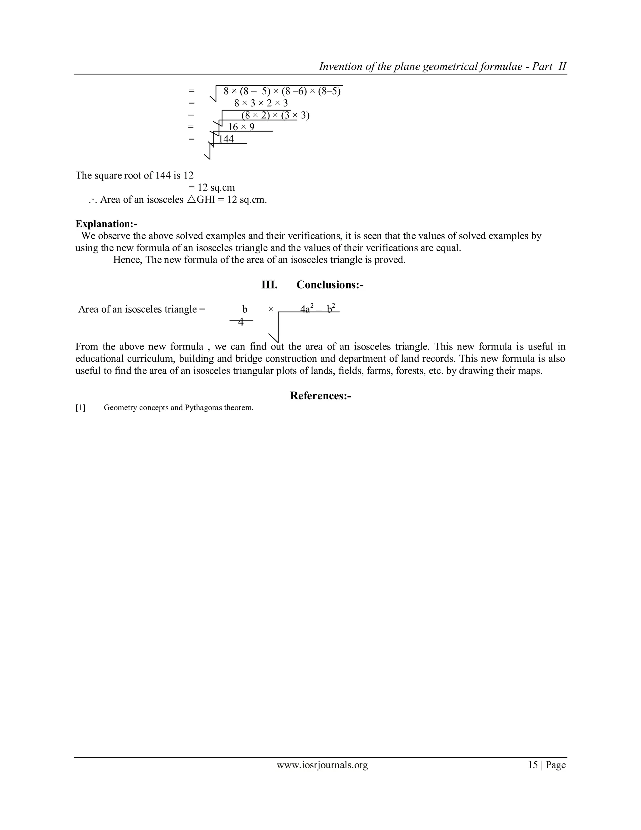 Invention of the plane geometrical formulae - Part II
www.iosrjournals.org 15 | Page
= 8 × (8 – 5) × (8 –6) × (8–5)
= 8 × 3 × 2 × 3
= (8 × 2) × (3 × 3)
= 16 × 9
= 144
The square root of 144 is 12
= 12 sq.cm
.·. Area of an isosceles GHI = 12 sq.cm.
Explanation:-
We observe the above solved examples and their verifications, it is seen that the values of solved examples by
using the new formula of an isosceles triangle and the values of their verifications are equal.
Hence, The new formula of the area of an isosceles triangle is proved.
III. Conclusions:-
Area of an isosceles triangle = b × 4a2
– b2
4
From the above new formula , we can find out the area of an isosceles triangle. This new formula is useful in
educational curriculum, building and bridge construction and department of land records. This new formula is also
useful to find the area of an isosceles triangular plots of lands, fields, farms, forests, etc. by drawing their maps.
References:-
1 Geometry concepts and Pythagoras theorem.
 