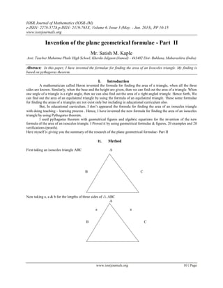 IOSR Journal of Mathematics (IOSR-JM)
e-ISSN: 2278-5728,p-ISSN: 2319-765X, Volume 6, Issue 3 (May. - Jun. 2013), PP 10-15
www.iosrjournals.org
www.iosrjournals.org 10 | Page
Invention of the plane geometrical formulae - Part II
Mr. Satish M. Kaple
Asst. Teacher Mahatma Phule High School, Kherda Jalgaon (Jamod) - 443402 Dist- Buldana, Maharashtra (India)
Abstract: In this paper, I have invented the formulae for finding the area of an Isosceles triangle. My finding is
based on pythagoras theorem.
I. Introduction
A mathematician called Heron invented the formula for finding the area of a triangle, when all the three
sides are known. Similarly, when the base and the height are given, then we can find out the area of a triangle. When
one angle of a triangle is a right angle, then we can also find out the area of a right angled triangle. Hence forth, We
can find out the area of an equilateral triangle by using the formula of an equilateral triangle. These some formulae
for finding the areas of a triangles are not exist only but including in educational curriculum also.
But, In educational curriculum. I don’t appeared the formula for finding the area of an isosceles triangle
with doing teaching – learning process . Hence, I have invented the new formula for finding the area of an isosceles
triangle by using Pythagoras theorem.
I used pythagoras theorem with geometrical figures and algebric equations for the invention of the new
formula of the area of an isosceles triangle. I Proved it by using geometrical formulae & figures, 20 examples and 20
verifications (proofs).
Here myself is giving you the summary of the research of the plane geometrical formulae- Part II
II. Method
First taking an isosceles triangle ABC A
B C
Fig. No. -1
Now taking a, a & b for the lengths of three sides of  ABC
A
a a
B b C
Fig. No. – 2
 
