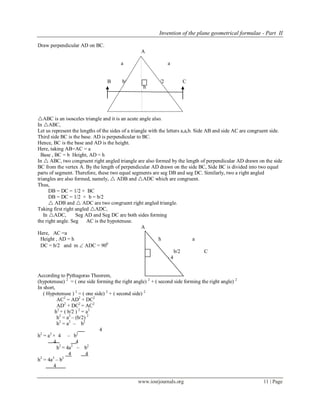 Invention of the plane geometrical formulae - Part II
www.iosrjournals.org 11 | Page
Draw perpendicular AD on BC.
A
a a
B b/2 D b/2 C
b
Fig. No. - 3
ABC is an isosceles triangle and it is an acute angle also.
In ABC,
Let us represent the lengths of the sides of a triangle with the letters a,a,b. Side AB and side AC are congruent side.
Third side BC is the base. AD is perpendicular to BC.
Hence, BC is the base and AD is the height.
Here, taking AB=AC = a
Base , BC = b Height, AD = h
In  ABC, two congruent right angled triangle are also formed by the length of perpendicular AD drawn on the side
BC from the vertex A. By the length of perpendicular AD drawn on the side BC, Side BC is divided into two equal
parts of segment. Therefore, these two equal segments are seg DB and seg DC. Similarly, two a right angled
triangles are also formed, namely,  ADB and ADC which are congruent.
Thus,
DB = DC = 1/2 × BC
DB = DC = 1/2 × b = b/2
 ADB and  ADC are two congruent right angled triangle.
Taking first right angled ADC,
In ADC, Seg AD and Seg DC are both sides forming
the right angle. Seg AC is the hypotenuse.
A
Here, AC =a
Height , AD = h h a
DC = b/2 and m  ADC = 900
D b/2 C
Fig. No - 4
According to Pythagoras Theorem,
(hypotenuse) 2
= ( one side forming the right angle) 2
+ ( second side forming the right angle) 2
In short,
( Hypotenuse ) 2
= ( one side) 2
+ ( second side) 2
AC2
= AD2
+ DC2
AD2
+ DC2
= AC2
h2
+ ( b/2 ) 2
= a2
h2
= a2
– (b/2) 2
h2
= a2
– b2
4
h2
= a2
× 4 – b2
4 4
h2
= 4a2
– b2
4 4
h2
= 4a2
– b2
4
h
 