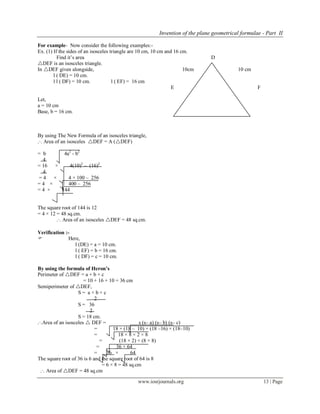 Invention of the plane geometrical formulae - Part II
www.iosrjournals.org 13 | Page
For example- Now consider the following examples:-
Ex. (1) If the sides of an isosceles triangle are 10 cm, 10 cm and 16 cm.
Find it’s area D
DEF is an isosceles triangle.
In DEF given alongside, 10cm 10 cm
l ( DE) = 10 cm.
l l ( DF) = 10 cm. l ( EF) = 16 cm
E 16 cm F
Fig No- 5
Let,
a = 10 cm
Base, b = 16 cm.
By using The New Formula of an isosceles triangle,
.·. Area of an isosceles DEF = A (DEF)
= b 4a2
- b2
4
= 16 × 4(10)2
– (16)2
4
= 4 × 4 × 100 – 256
= 4 × 400 – 256
= 4 × 144
The square root of 144 is 12
= 4 × 12 = 48 sq.cm.
.·. Area of an isosceles DEF = 48 sq.cm.
Verification :-
 Here,
l (DE) = a = 10 cm.
l ( EF) = b = 16 cm.
l ( DF) = c = 10 cm.
By using the formula of Heron’s
Perimeter of DEF = a + b + c
= 10 + 16 + 10 = 36 cm
Semiperimeter of DEF,
S = a + b + c
2
S = 36
2
S = 18 cm.
.·.Area of an isosceles  DEF = s (s– a) (s– b) (s– c)
= 18 × (18 – 10) × (18 –16) × (18–10)
= 18 × 8 × 2 × 8
= (18 × 2) × (8 × 8)
= 36 × 64
= 36 × 64
The square root of 36 is 6 and the square root of 64 is 8
= 6 × 8 = 48 sq.cm
.·. Area of DEF = 48 sq.cm
 