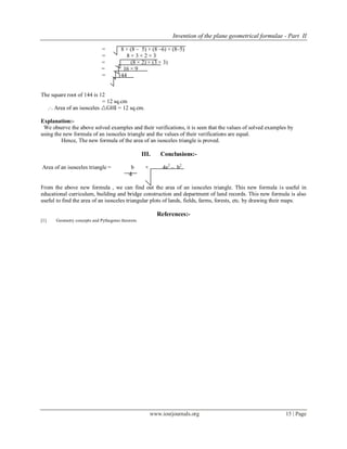Invention of the plane geometrical formulae - Part II
www.iosrjournals.org 15 | Page
= 8 × (8 – 5) × (8 –6) × (8–5)
= 8 × 3 × 2 × 3
= (8 × 2) × (3 × 3)
= 16 × 9
= 144
The square root of 144 is 12
= 12 sq.cm
.·. Area of an isosceles GHI = 12 sq.cm.
Explanation:-
We observe the above solved examples and their verifications, it is seen that the values of solved examples by
using the new formula of an isosceles triangle and the values of their verifications are equal.
Hence, The new formula of the area of an isosceles triangle is proved.
III. Conclusions:-
Area of an isosceles triangle = b × 4a2
– b2
4
From the above new formula , we can find out the area of an isosceles triangle. This new formula is useful in
educational curriculum, building and bridge construction and department of land records. This new formula is also
useful to find the area of an isosceles triangular plots of lands, fields, farms, forests, etc. by drawing their maps.
References:-
1 Geometry concepts and Pythagoras theorem.
 