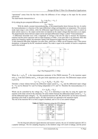 Design Of Ota-C Filter For Biomedical Applications
www.iosrjournals.org 9 | Page
“operational” comes from the fact that it takes the difference of two voltages as the input for the current
conversion.
The ideal transfer characteristics is
Iout = gm (vin+ − vin−)
Or by taking the pre-computed difference as the input
Iout = gm vin
With the ideally constant transconductancegm as the proportionality factor between the two. In reality
the transconductance is a function of the input differential voltage and dependent on temperature. The common
mode input range is also infinite, while the differential signal between these two inputs is used to control an
ideal current source (i.e. the output current does not depend on the output voltage) that functions as an output.
The proportionality factor between output current and input differential voltage is called “Transconductance”.
A differential sinusoidal wave with a magnitude of 1mVpp is fed into the chip to measure the frequency
response and the power spectrum with an input frequency of 50Hz. A low pass filter is an electronic filter that
passes low frequency signals, but attenuates signals with frequencies higher than the cut-off frequency.
A fully balanced fifth-order chebyshev low pass filter, which has a 300Hz cut-off frequency and 779nw power
dissipation, is designed by the RC simulation method. The order is equal to the number of reactive components
used in the network.
Fig.3 The Proposed OTA –C filter
Where KP = μP
Cox
W
L
is the transconductance parameter of the PMOS transistor,
W
L
is the transistor aspect
ratio, μP
is the hole mobility and Cox is the gate oxide capacitance per unit area. The differential output current
is given by
I0 = Io1 − Io2 = Kp(VC2 − VC1)(V1 − V2)
Therefore a linear relation between the differential output current Io1 − Io2 and the differential input voltage
V1 − V2 can be obtained Vc1 and Vc2 being independent of V1 and V2. Therefore the transconductance G is
given by
G = kp(VC1 − VC2)
Which can be controlled by the voltage (VC2 − VC1). It is interesting to note that, by using the square law
equation of the drain current in the saturation, the same relation between the differential output current Io1 − Io2
and the differential input voltageV1 − V2. The matched transistors M5, M6, M10 & M11 are the basic transistors
operating in the triode or saturation region. All other transistors are operated in the saturation region.
The role of the transistor M3 is to form a negative feedback, and vc1 & vc2 are control voltages.
Table.4 CMOS Transistor sizing for OTA Design
S.NO DEVICE W/L(𝜇𝑚)
1 M1, M2, M5 1/0.18
2 M3, M4 3/0.18
3 M1, M2, M3,
M7, M8,
M12, M14
6/0.18
4 M4, M5, M6,
M9, M10,
M11, M13,
M15
2.25/0.18
For the long-term physical signal detection and monitor systems, the use of switched capacitor (SC) is
a popular technique. The low sampling frequency in the kilohertz range will result in leakage, and the power
 