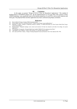 Design Of Ota-C Filter For Biomedical Applications
www.iosrjournals.org 11 | Page
III. Conclusion
In this paper, we present “Design of OTA-C Filter for Biomedical Applications”. This method of
building block in SYNOPSYS Hspice tool. By the implementation of a low pass filter with a generic 0.18um
CMOS technology, some significant issues of the intrinsic properties of a real OTA, such as noise reduction and
finite gain. The proposed block and their application have been confirmed using Hspice simulation.
References
[1] Razavi, Behzad “Design of analog CMOS Integrated Circuits.”
[2] R.Jacob Baker, Harry W.Li and David E.Boyce, “CMOS Circuit Design, Layout andSimulation.”
[3] Mohamed O. Shaker , Sollman A. Mahmoud, Ahmed A. Sollman, “A CMOS Fifth-Order Low -Pass Current- Mode Filter Using a
Linear Transconductor.”
[4] KimmoLasanen, “Integrated analogue cmos circuits and structures for heart rate detectors and others low-voltage, low power
applications.”
[5] S. Koziel and S. Szczepanski, “Designof highly linear tunable CMOS-OTA for continuous-time filters.”
[6] “Star-HSPICE User’s Manual,” Avanti! Corp..Fremont. CA. Jun.2002, Release 2002.2.
[7] K.R. Laker and W.M.C. Sansen, Design of Analog Integrated Circuits and Systems. New York: McGraw-Hill. 1994
 