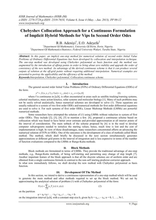 IOSR Journal of Mathematics (IOSR-JM)
e-ISSN: 2278-5728,p-ISSN: 2319-765X, Volume 6, Issue 4 (May. - Jun. 2013), PP 09-12
www.iosrjournals.org
www.iosrjournals.org 9 | Page
Chebyshev Collocation Approach for a Continuous Formulation
of Implicit Hybrid Methods for Vips In Second Order Odes
R.B. Adeniyi1
, E.O. Adeyefa2
1
Department Of Mathematics, University Of Ilorin, Ilorin, Nigeria.
2
Department Of Mathematics/Statistics, Federal University Wukari, Taraba State, Nigeria.
Abstract: In this paper, an implicit one-step method for numerical solution of second order Initial Value
Problems of Ordinary Differential Equations has been developed by collocation and interpolation technique.
The one-step method was developed using Chebyshev polynomial as basis function and, the method was
augmented by the introduction of offstep points in order to bring about zero stability and upgrade the order of
consistency of the new method. An advantage of the derived continuous scheme is that it can produce several
outputs of solution at the off-grid points without requiring additional interpolation. Numerical examples are
presented to portray the applicability and the efficiency of the method.
Keywords:Interpolation, Chebyshev polynomial, Collocation,continuous scheme.
I. Introduction
The general second order Initial Value Problems (IVPs) of Ordinary Differential Equations (ODEs) of
the form:
)1(],[,)(,)('),',,('' baxyayzayyyxfy oo 
where f is continuous in [a,b], is often encountered in areas such as satellite tracking/warning systems,
celestial mechanics, mass action kinetics, solar systems and molecular biology [1]. Many of such problems may
not be easily solved analytically, hence numerical schemes are developed to solve (1). These equations are
usually reduced to a system of two first order ODEs and numerical methods for first order differential equations
are used to solve it. For such systems of first order ODEs, Linear Multistep Methods (LMMs) are powerful
numerical methods.
Some researchers have attempted the solution of (1) using LMMs without reduction to system of first
order ODEs. They include [2], [3], [4], [5] to mention a few. [6], proposed a continuous scheme based on
collocation which was found to have better error estimate and provided approximation at all interior points of
the interval of consideration. The main setback of the scheme proposed by [6] is in the need to develop
computer sub-programs needed to initialize the starting values; hence, much time is lost and the cost of
implementation is high. In view of these disadvantages, many researchers concentrated efforts on advancing the
numerical solution of IVPs in ODEs. One of the outcomes is the development of a class of methods called Block
method. The method, which shall briefly be discussed in the next section simultaneously generates
approximations at different grid points in the interval of integration and is less expensive in terms of the number
of function evaluations compared to the LMMs or Runge-Kutta methods.
II. Block Methods
Block methods are formulated in terms of LMMs. They provide the traditional advantage of one-step
methods, e.g., Runge-Kutta methods, of being self-starting and permitting easy change of step length [7].
Another important feature of the block approach is that all the discrete schemes are of uniform order and are
obtained from a single continuous formula in contrast to the non-self starting predictor-corrector approach.
In what now immediately follows, we shall develop the new method with Chebyshev polynomial as basis
function.
III. Development Of The Method
In this section, we intend to derive a continuous representation of a one-step method which will be used
to generate the main method and other methods required to set up the block method. We set out by
approximating the analytical solution of problem (1) with a Chebyshev polynomial of the form:


k
j
jj xyxTaxY
0
)2()()()(
on the partition
a = x0<xI< … <xn< xn+1< …<xN = b
on the integration interval [a,b], with a constant step size h, given by h = xn+1 – xn; n = 0, 1, …, N-1.
 