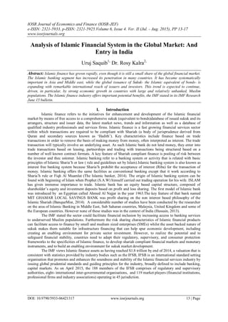 IOSR Journal of Economics and Finance (IOSR-JEF)
e-ISSN: 2321-5933, p-ISSN: 2321-5925.Volume 6, Issue 4. Ver. II (Jul. - Aug. 2015), PP 13-17
www.iosrjournals.org
DOI: 10.9790/5933-06421317 www.iosrjournals.org 13 | Page
Analysis of Islamic Financial System in the Global Market: And
Entry in India
Uruj Saquib1,
Dr. Rosy Kalra2,
Abstract: Islamic finance has grown rapidly, even though it is still a small share of the global financial market.
The Islamic banking segment has increased its penetration in many countries. It has became systematically
important in Asia and Middle east, while the global issuance of Sukuk- the Islamic equivalent of bonds- is
expanding with remarkable international reach of issuers and investors. This trend is expected to continue,
driven, in particular, by strong economic growth in countries with large and relatively unbanked, Muslim
populations. The Islamic finance industry offers important potential benefits, the IMF stated in its IMF Research
June 15 bulletin.
I. Introduction
Islamic finance refers to the initiatives for enhancement and development of the Islamic financial
market by means of free access to a comprehensive sukuk (equivalent to bonds)database of issued sukuk and its
arrangers, structure and issuer data, the latest market news, trends and information as well as a database of
qualified industry professionals and services firms. Islamic finance is a fast growing financial services sector
within which transactions are required to be compliant with Shariah (a body of jurisprudence derived from
Quran and secondary sources known as ‘Hadith’). Key characteristics include finance based on trade
transactions in order to remove the basis of making money from money, often interpreted as interest. The trade
transaction will typically involve an underlying asset. As such Islamic bank do not lend money, they enter into
trade transactions based on leasing, partnerships and trading with transactions being structured based on a
number of well known contract formats. A key feature of Shariah compliant finance is pooling of risk between
the investor and thec ustomer. Islamic banking refer to a banking system or activity that is related with basic
principles of Islamic Sharia’h or law ( rule and guidelines set by Islam).Islamic banking system is also known as
interest free banking system because Sharia’h prohibit the acceptance of interest (Riba) for the transaction of
money. Islamic banking offers the same facilities as conventional banking except that it work according to
Sharia’h rule or Fiqh Al Muamlat (The Islamic banker, 2014). The origin of Islamic banking system can be
found with beginning of Islam when Prophet (S.A.W) himself carried out trading operation for his wife. ISLAM
has given immense importance to trade. Islamic bank has an equity based capital structure, composed of
shareholder’s equity and investment deposits based on profit and loss sharing. The first model of Islamic bank
was introduced by an Egyptian called Ahmed Al Najjar in the year 1963.The key feature of that bank named
MIT GHAMAR LOCAL SAVINGS BANK was profit sharing on the non interest based philosophy of the
Islamic Shariah (BanqueMisr, 2014). A considerable number of studies have been conducted by the researcher
on the area of Islamic Banking in Middle East, Sub Saharan countries, Malaysia, United Kingdom and some of
the European countries. However none of these studies was in the context of India (Hussain, 2013).
The IMF stated the sector could facilitate financial inclusion by increasing access to banking services
to underserved Muslim populations. Furthermore the risk sharing characteristics of Islamic financial products
can facilitate access to finance by small and medium sized enterprises (SMEs) whilst the asset backed nature of
sukuk makes them suitable for infrastructure financing that can help spur economic development, including
creating an enabling environment for private sector investment. However, to realize the potential and to
safeguard financial stability, countries need to adapt their regulatory, supervisory, and consumer protection
frameworks to the specificities of Islamic finance, to develop shariah compliant financial markets and monetary
instruments, and to build an enabling environment for sukuk market development.
The IMF views Islamic finance assets as having reached $1.8 trillion by end of 2014, a valuation that is
consistent with statistics provided by industry bodies such as the IFSB, IFSB is an international standard setting
organisation that promotes and enhances the soundness and stability of the Islamic financial services industry by
issuing global prudential standards and guiding principles for the industry, broadly defined to include banking,
capital markets. As on April 2015, the 188 members of the IFSB comprises of regulatory and supervisory
authorities, eight- international inter-governmental organisations, and 119 market players (financial institutions,
professional firms and industry associations) operating in 45 jurisdiction.
 