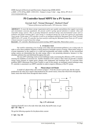 IOSR Journal of Electrical and Electronics Engineering (IOSR-JEEE)
e-ISSN: 2278-1676,p-ISSN: 2320-3331, Volume 6, Issue 5 (Jul. - Aug. 2013), PP 10-15
www.iosrjournals.org
www.iosrjournals.org 10 | Page
PI Controller based MPPT for a PV System
Govind Anil1
, Nirmal Murugan2
, Mufeed Ubaid3
1,2,3
School of Electrical and Electronics, VIT University, Vellore
ABSTRACT : To meet the future energy requirement and to give quality and pollution free supply to growing
and environment conscious population, the present world is giving special attention to natural, clean and
renewable energy sources. Due to growing demand for electrical energy and environmental issues such as
pollution and global warming effect, solar energy is considered among one of the best options for generating
clean energy. In this paper a PI controller is used as an intelligent method for Maximum Power Point Tracking
(MPPT) for a PV system. PI controller has been used for achieving the Maximum Power Point of a PV system.
A boost converter is used to boost the voltage.
Keywords – PI controller, Maximum power point tracking, MPPT algorithm, Photovoltaic system
I. INTRODUCTION
Our world is witnessing a lot of energy crisis today and environment pollution is on a rising scale. In
order to solve these problems emphasis is being placed on renewable sources of energy. Photovoltaic energy is
of great importance in this regard as it is clean and inexhaustible and widely available. As the conventional
energy sources are diminishing fast, the solar energy offers a very promising alternative, because it is free,
abundant, pollution free and distributed throughout the earth .
The use of PV technology meets several challenges such as increasing the efficiency of PV conversion,
ensuring the reliability of converters etc. Another drawback of PV system is that it does not provide a constant
energy source because its output power changes with temperature and insolation level. To overcome these
problems MPPT (Maximum Power Point Tracker) is used. In this project, an intelligent control technique using
PI controller is associated to an MPPT controller in order to improve efficiency of the PV system.
II. Photovoltaic Cell Model
A model of a photovoltaic cell is shown in figure 1. From the circuit it can be seen that the current
produced by the solar cell is equal to that produced by the current source, minus that which flows through the
diode, minus that which flows through the shunt resistor .
Fig. 1. PV cell circuit
Applying Kirchoff’s law to the node where Iph, diode, Rp and Rs meet, we get
Iph = ID + IRp + I
We get the following equation for the photovoltaic current:
I = Iph – Irp - ID
 