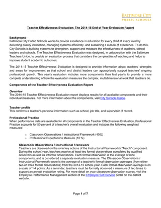 Page 1 of 7
Teacher Effectiveness Evaluation: The 2014-15 End of Year Evaluation Report
Background
Baltimore City Public Schools works to provide excellence in education for every child at every level by
delivering quality instruction, managing systems efficiently, and sustaining a culture of excellence. To do this,
City Schools is building systems to strengthen, support and measure the effectiveness of teachers, school
leaders and schools. The Teacher Effectiveness Evaluation was designed, in collaboration with the Baltimore
Teachers Union, to provide an evaluation process that considers the complexities of teaching and helps to
improve student academic outcomes.
The 2014-15 Teacher Effectiveness Evaluation is designed to provide information about teachers' strengths
and areas for improvement so that school and district leaders can appropriately support teachers' ongoing
professional growth. This year's evaluation includes more components than last year's to provide a more
complete understanding of how the evaluation measures the complex, multidimensional work that teachers do.
Components of the Teacher Effectiveness Evaluation Report
Overview
The 2014-15 Teacher Effectiveness Evaluation report displays results for all available components and their
individual measures. For more information about the components, visit City Schools Inside.
Teacher profile
This confirms a teacher's personal information such as school, job title, and supervisor of record.
Professional Practice
When performance data are available for all components in the Teacher Effectiveness Evaluation, Professional
Practice accounts for 50 percent of a teacher's overall evaluation and includes the following weighted
measures:
o Classroom Observations / Instructional Framework (40%)
o Professional Expectations Measure (10 %)
Classroom Observations / Instructional Framework
Teachers are observed on the nine key actions of the Instructional Framework's "Teach" component.
During the school year, teachers receive at least two formal observations completed by qualified
observers as well as informal observations. Each formal observation is the average of nine
components, and is considered a separate evaluation measure. The Classroom Observations /
Instructional Framework score is the average of a teacher's formal observation averages (from either
two or three formal observations) from the 2014-15 school year. Each formal observation average is on
a scale of 1-4 points. As a reminder, teachers must be formally observed a minimum of two times to
support an annual evaluation rating. For more detail on your classroom observation scores, visit the
Employee Performance Management section of the Employee Self-Service portal on the district
website.
 