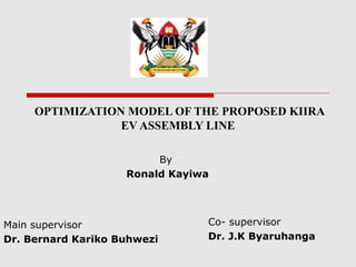 OPTIMIZATION MODEL OF THE PROPOSED KIIRA
EV ASSEMBLY LINE
Main supervisor
Dr. Bernard Kariko Buhwezi
Co- supervisor
Dr. J.K Byaruhanga
By
Ronald Kayiwa
 