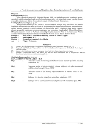 A Fossil Gymnospermous Leaf Gnetalophyllum deccanii gen. et sp.nov.From The Deccan
www.iosrjournals.org 9 | Page
Diagnosis
Gentalophyllum gen. nov
Leaf triangular in shape with ridges and furrows, thick cuticularised epidermis, hypodermis present,
mesophyll undifferentiated and made up of sclerenchymatous cells with intercellular space, vascular element
arranged in radiating arm fashion from median to margin of leaf and bundle sheath absent.
Gentalophyllum deccanii gen. et sp. nov
Triangular leaf with ridiges and furrows, it measures 3099um in length along with lamina and 1433um
in width in the median region were as 1033um in the laminar region. Epidermis cuticularised parenchymatous,
sunken stomata, mesophyll sclerenchymatous with intercellular space, transfusion tissue absent, vascular
element arranged in radiating arm manner, metaxylem and protoxylem placed radially followed by phloem.
Metaxylem measures 133um to 99.9um in size and protoxylem measures 90um to 66.6um in size. Phloem
consist of phloem parenchyma and it measures 40.33um to 33.33um in size. Bundle sheath is absent.
Holotype : APS. / Leaf -1. Department of Botany, Institute of Science, Nagpur.
Locality : Mohgaonkaln, M.P.
Horizon : Deccan Intertrappean Series of India.
Age : ? Upper Cretaceous.
References
[1]. Arnold, C. A. (1948) Classification of Gymnosperms from the point of view of Palaeobotany. Bot. Gaz.,110; 2-12.
[2]. Kapgate, D. K. (1982) Study of Mega and Micro fossil flora from the Deccan Intertrappean series of India. Ph. D. Thesis, Nagpur
University, Nagpur..
[3]. Kumar, A. S. (1984) Research on Deccan Intertrappean flora of india Ph. D. Thesis, Nagpur University, Nagpur.
[4]. Narkhede,S.D.&Qurashi,S.P.(2004) A new petrified leaf from the Deccan Intertrappean beds of Mohgaonkalan, M.P.,India,
Proc.National Sympo.Bioresources &Bioenterprise pp.28-32.
Gnetalophyllum deccaniigen. et sp. nov
EXPLANATION OF PLATE-I, FIGS. 1 To 5
Fig. 1 : Transverse section shows triangular leaf and vascular elements present in radiating
arm fashion. 50X
Fig. 2 : Transverse section of leaf showing thick cuticular epidermis with suken stomata and
undifferentiated mesophyll tissue. 100X
Fig. 3 : Transverse section of leaf showing ridges and furrows on both the surface of leaf.
100X
Fig. 4 : Enlarged view showing metaxylem, protoxyllem and phloem. 100X
Fig. 5 : Enlarged view of sclerenchymatous mesophyll tissue with intercellular space. 400X
 