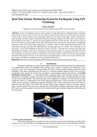 IOSR Journal of Electrical and Electronics Engineering (IOSR-JEEE)
e-ISSN: 2278-1676,p-ISSN: 2320-3331, Volume 6, Issue 6 (Jul. - Aug. 2013), PP 09-16
www.iosrjournals.org
www.iosrjournals.org 9 | Page
Real Time Seismic Monitoring System for Earthquake Using GPS
Technology
Neha Handa1
1
Department of Electrical & Electronics Engineering, GBTU University, India
Abstract: As part of earthquake process, earth’s surface is being deformed as earthquake faults accumulate
strain & slip or slowly creep over time. We use GPS to monitor this movement by measuring precise position
(within 5mm or less) of stations near active faults relative to each other. In this paper, seismic monitoring is
made through a real time analysis using GPS technology. This paper explains how GPS will be used to measure
the movement of the earth, i.e., how far the earth actually moved & in what direction, this may be in form of
lateral movement or vertical displacement. Here GPS enables direct fault motion measurement in earthquake
using one or more GPS’s three basic components, i.e. absolute location, relative movement & time transfer. The
technology here uses real time GPS information to measure vital stats on a quake. The technology use is
referred as, “Real Time Earthquake Analysis For Disaster, (READI)”. Because of its accuracy & precision, the
technology has played a vital role in sensing the area précised to 5mm. We here are using the GPS data
automatically to calculate the location, magnitude & other details about the earthquake fault. GPS receiver is
vital component in are paper because it is stationed to receive the satellite’s signal, so that movement could be
measured with pinpoint accuracy. It will also measure the high frequency carrier wave used to send the code.
Its accuracy is lot higher, providing more precise positional information.
Keywords: GPS receiver, GPS technology, READI, Seismic monitoring, Sierra monitoring system
I. Introduction
The present technology in seismic instrumentation and telecommunications permits the implementation
of a computerized system for earthquake early warning. Such a system is capable of providing from a few
seconds to a few tens of seconds of warning before the arrival of strong ground shaking caused by a large
earthquake. This timely information may be used (1) to minimize property damage and the loss of lives in
metropolitan areas, and (2) for real-time loss estimation to aid emergency response and recovery. The Global
Positioning System (GPS) is a space-based satellite navigation system that provides location and time
information in all weather conditions, anywhere on or near the Earth where there is an unobstructed line of sight
to four or more GPS satellites. The system provides critical capabilities to military, civil and commercial users
around the world. It is maintained by the United States government and is freely accessible to anyone with
a GPS receiver. Advances in technology and new demands on the existing system have now led to efforts to
modernize the GPS system. The current GPS consists of three major segments. These are the space segment
(SS), a control segment (CS), and a user segment (US). GPS satellites broadcast signals from space, and each
GPS receiver uses these signals to calculate its three-dimensional location (latitude, longitude, and altitude) and
the current time.
Fig1: GPS in earthquake study
1.1 GPS a precise instrument
When driving from point A to point B you may not require accuracy to the centimeter, normally within
a meter or two is fine. But GPS is an incredibly precise tool that can measure down to the millimeter, and that‘s
 