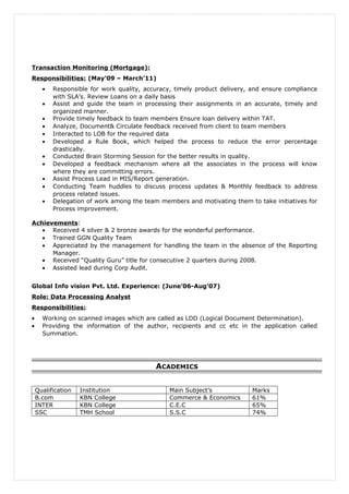 Transaction Monitoring (Mortgage):
Responsibilities: (May’09 – March’11)
• Responsible for work quality, accuracy, timely product delivery, and ensure compliance
with SLA’s. Review Loans on a daily basis
• Assist and guide the team in processing their assignments in an accurate, timely and
organized manner.
• Provide timely feedback to team members Ensure loan delivery within TAT.
• Analyze, Document& Circulate feedback received from client to team members
• Interacted to LOB for the required data
• Developed a Rule Book, which helped the process to reduce the error percentage
drastically.
• Conducted Brain Storming Session for the better results in quality.
• Developed a feedback mechanism where all the associates in the process will know
where they are committing errors.
• Assist Process Lead in MIS/Report generation.
• Conducting Team huddles to discuss process updates & Monthly feedback to address
process related issues.
• Delegation of work among the team members and motivating them to take initiatives for
Process improvement.
Achievements:
• Received 4 silver & 2 bronze awards for the wonderful performance.
• Trained GGN Quality Team
• Appreciated by the management for handling the team in the absence of the Reporting
Manager.
• Received “Quality Guru” title for consecutive 2 quarters during 2008.
• Assisted lead during Corp Audit.
Global Info vision Pvt. Ltd. Experience: (June’06-Aug’07)
Role: Data Processing Analyst
Responsibilities:
• Working on scanned images which are called as LDD (Logical Document Determination).
• Providing the information of the author, recipients and cc etc in the application called
Summation.
ACADEMICS
Qualification Institution Main Subject’s Marks
B.com KBN College Commerce & Economics 61%
INTER KBN College C.E.C 65%
SSC TMH School S.S.C 74%
 