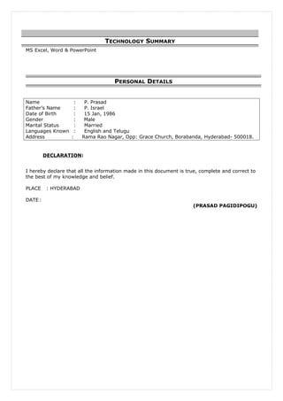 MS Excel, Word & PowerPoint
PERSONAL DETAILS
Name : P. Prasad
Father’s Name : P. Israel
Date of Birth : 15 Jan, 1986
Gender : Male
Marital Status : Married
Languages Known : English and Telugu
Address : Rama Rao Nagar, Opp: Grace Church, Borabanda, Hyderabad- 500018.
DECLARATION:
I hereby declare that all the information made in this document is true, complete and correct to
the best of my knowledge and belief.
PLACE : HYDERABAD
DATE :
(PRASAD PAGIDIPOGU)
TECHNOLOGY SUMMARY
 