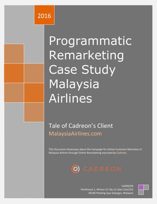 Programmatic
Remarketing
Case Study
Malaysia
Airlines
Tale of Cadreon’s Client
MalaysiaAirlines.com
This Document showcases about the Campaign for Online Customer Retention of
Malaysia Airlines through Online Remarketing executed by Cadreon.
2016
CADREON
Penthouse 1, Wisma LYL No.12 Jalan 51A/223
46100 Petaling Jaya Selangor, Malaysia
 