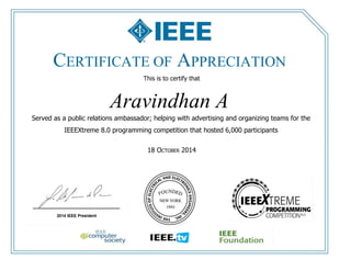 CERTIFICATE OF APPRECIATION 
This is to certify that 
Aravindhan A 
Served as a public relations ambassador; helping with advertising and organizing teams for the 
IEEEXtreme 8.0 programming competition that hosted 6,000 participants 
18 OCTOBER 2014 
