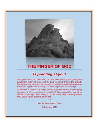 THE FINGER OF GOD
Is pointing at you!
Throughout all of recorded time, God has been pointing and guiding His
people; the nation of Israel, and the Body of Christ; that is, the church.
Sometimes they listen and are blessed, but at other times they harden their
hearts and reject God’s message, His Messengers and His warnings.
At this time in history, The Finger of God is pointing at you! Are you going
to respond to Him, or continue to reject Him? If you accept Him, you will be
blessed. If you reject Him, then you choose to live a life in eternity without
Him. Selah. Pause and think about that.
By
Rev. Dr Jeffry David Camm
© Copyright 2013
 