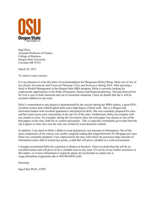 Inga Chira
Assistant Professor of Finance
College of Business
Oregon State University
Corvallis OR 97331
March 29, 2015
To whom it may concern:
It is my pleasure to write this letter of recommendation for Mengxuan (Delia) Wang. Delia was in two of
my classes, Investments and Financial Planning I (Tax and Insurance) during 2014. After pursuing a
track in Wealth Management in the Oregon State MBA program, Delia is currently looking for
employment opportunities in the fields of business, finance and financial planning. Having observed her
for over a year in both classroom and out of classroom situations, I have no doubts that she is will be
excellent addition to any team.
Delia’s commitment to any project is demonstrated by her success during her MBA studies, a great GPA,
excellent written and verbal English skills and a high degree of hard work. She is a diligent and
motivated student with excellent quantitative and analytical skills. She was constantly prepared for class
and her exam scores were consistently in the top 5% of the class. Furthermore, Delia can compete with
any student in class. For example, during the Investment class, her term paper was chosen as one of the
best papers in the class, both for its content and quality. This is especially remarkable given that from the
top 4 papers in class, hers was the only one written by a non-domestic student.
In addition, I can attest to Delia’s ability to read and process vast amounts of information. One of the
main components of my classes was weekly assigned reading that ranged between 50-100 pages per class.
Delia was constantly prepared. I was impressed by the ease with which she processes large amounts of
information and is able to extract key points, a skill that will prove valuable in a work environment.
I strongly recommend Delia for a position in finance or business. I have no doubt that she will be an
excellent learner and will prove to be a valuable asset to any team. If I can be of any further assistance in
this matter, or if more information is required, please do not hesitate to contact me at
icnga.chira@bus.oregonstate.edu or 904.994.0454 (cell).
Sincerely,
Inga Chira Ph.D., CFP®
 