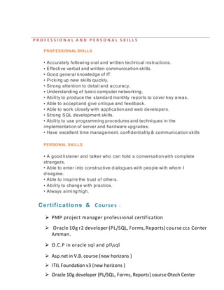 P R O F E S S I O N A L A N D P E R S O N A L S K I L L S
PROFESSIONAL SKILLS
• Accurately following oral and written technical instructions.
• Effective verbal and written communication skills.
• Good general knowledge of IT.
• Picking up new skills quickly.
• Strong attention to detail and accuracy.
• Understanding of basic computer networking.
• Ability to produce the standard monthly reports to cover key areas.
• Able to accept and give critique and feedback.
• Able to work closely with application and web developers.
• Strong SQL development skills.
• Ability to use programming procedures and techniques in the
implementation of server and hardware upgrades.
• Have excellent time management, confidentiality & communication skills.
PERSONAL SKILLS
• A good listener and talker who can hold a conversation with complete
strangers.
• Able to enter into constructive dialogues with people with whom I
disagree.
• Able to inspire the trust of others.
• Ability to change with practice.
• Always aiming high.
Certifications & Courses :
 PMP project manager professional certification
 Oracle 10g r2 developer (PL/SQL, Forms, Reports) course ccs Center
Amman.
 O.C.P in oracle sql and plsql
 Asp.net in V.B. course (new horizons )
 ITIL Foundation v3 (new horizons )
 Oracle 10g developer (PL/SQL, Forms, Reports) course Otech Center
 