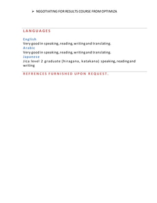  NEGOTIATING FOR RESULTS COURSE FROM OPTIMIZA
L A N G U A G E S
English
Very good in speaking, reading, writing and translating.
Arabic
Very good in speaking, reading, writing and translating.
Japanese
Jica level 2 graduate (hiragana, katakana) speaking, reading and
writing
R E F R E N C E S F U R N I S H E D U P O N R E Q U E S T .
 