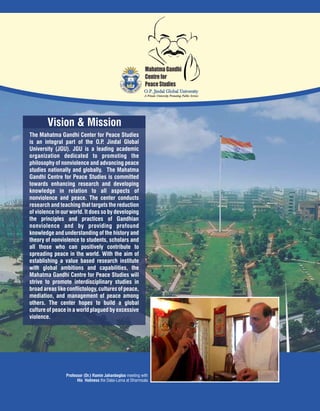 Vision & Mission
Mahatma Gandhi
Centre for
Peace Studies
The Mahatma Gandhi Center for Peace Studies
is an integral part of the O.P. Jindal Global
University (JGU). JGU is a leading academic
organization dedicated to promoting the
philosophy of nonviolence and advancing peace
studies nationally and globally. The Mahatma
Gandhi Centre for Peace Studies is committed
towards enhancing research and developing
knowledge in relation to all aspects of
nonviolence and peace. The center conducts
research and teaching that targets the reduction
of violence in our world. It does so by developing
the principles and practices of Gandhian
nonviolence and by providing profound
knowledge and understanding of the history and
theory of nonviolence to students, scholars and
all those who can positively contribute to
spreading peace in the world. With the aim of
establishing a value based research institute
with global ambitions and capabilities, the
Mahatma Gandhi Centre for Peace Studies will
strive to promote interdisciplinary studies in
broadareaslike conflictology, cultures of peace,
mediation, and management of peace among
others. The center hopes to build a global
culture of peace in a world plagued by excessive
violence.
Professor (Dr.) Ramin Jahanbegloo meeting with
His Holiness the Dalai-Lama at Dharmsala
 