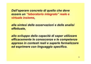Dall’operare concreto di quello che deve
essere un “laboratorio integrato” reale e
virtuale insieme,
alla sintesi delle osservazioni e delle analisi
effettuate,
11
allo sviluppo della capacità di saper utilizzare
efficacemente le conoscenze e le competenze
apprese in contesti reali e saperle formalizzare
ed esprimere con linguaggio specifico.
 