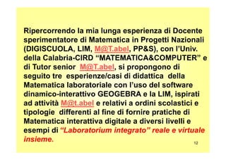 Ripercorrendo la mia lunga esperienza di Docente
sperimentatore di Matematica in Progetti Nazionali
(DIGISCUOLA, LIM, M@T.abel, PP&S), con l’Univ.
della Calabria-CIRD “MATEMATICA&COMPUTER” e
di Tutor senior M@T.abel, si propongono di
seguito tre esperienze/casi di didattica della
12
seguito tre esperienze/casi di didattica della
Matematica laboratoriale con l’uso del software
dinamico-interattivo GEOGEBRA e la LIM, ispirati
ad attività M@t.abel e relativi a ordini scolastici e
tipologie differenti al fine di fornire pratiche di
Matematica interattiva digitale a diversi livelli e
esempi di “Laboratorium integrato” reale e virtuale
insieme.
 