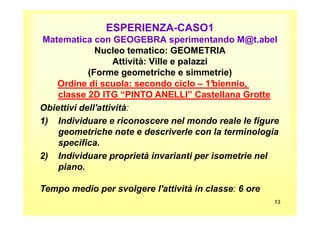 ESPERIENZA-CASO1
Matematica con GEOGEBRA sperimentando M@t.abel
Nucleo tematico: GEOMETRIA
Attività: Ville e palazzi
(Forme geometriche e simmetrie)
Ordine di scuola: secondo ciclo – 1°biennio,
classe 2D ITG “PINTO ANELLI” Castellana Grotte
Obiettivi dell'attività:
131313
1) Individuare e riconoscere nel mondo reale le figure
geometriche note e descriverle con la terminologia
specifica.
2) Individuare proprietà invarianti per isometrie nel
piano.
Tempo medio per svolgere l'attività in classe: 6 ore
 