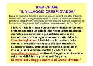 IDEA CHIAVE
“IL VILLAGGIO CRESPI D’ADDA”
Crespi è il nome della famiglia di industriali cotonieri lombardi che a fine Ottocento
realizzò un moderno "Villaggio ideale del lavoro" accanto al proprio opificio tessile,
considerato oggi patrimonio dell’Unesco dal 1995 in quanto “Esempio eccezionale del
fenomeno dei villaggi operai, il più completo e meglio conservato del Sud Europa”.
Il lavoro inizia in classe con la visione di alcune foto (non
ordinate secondo un criterio)che riproducono traslazioni,
simmetrie e alcune forme geometriche note anche
1515
simmetrie e alcune forme geometriche note anche
tenendo conto di immagini a loro note tratte dall’arte.
Compito degli alunni è individuare le caratteristiche
comuni al materiale sottoposto alla loro attenzione.
Successivamente, sfruttando le risorse disponibili in
rete, gli alunni vengono esortati a visitare il sito
www.villaggiocrespi.it relativo al villaggio operaio situato
sulla riva dell’Adda in provincia di Bergamo.
Si tratta del villaggio operaio di Crespi d’Adda.
 