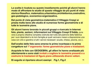 La scelta è ricaduta su questo insediamento poiché gli alunni hanno
modo di affrontare lo studio di questo villaggio da più punti di vista:
storico-filosofico, matematico,urbanistico,architettonico,costruttivo,
geo-pedologico, economico-organizzativo.
Dal punto di vista geometrico-matematico il Villaggio Crespi si
presta molto bene allo studio di numerose forme geometriche e di
tutte le isometrie piane.
Gli alunni hanno lavorato in piccoli gruppi e ricercato in Internet
foto, piante, sezioni, informazioni sul Villaggio Crespi D’Adda, (una
1616
vera e propria cittadina completa costruita dal nulla dal padrone della fabbrica
per i suoi dipendenti e le loro famiglie,ai quali venivano messi a disposizione una
casa con orto e giardino e tutti i servizi necessari: scuola, chiesa, piscina, ecc.).
Dall’analisi delle foto sono emerse le prime incertezze e le prime
congetture sul 1°argomento: forme geometriche piane e traslazioni.
Acquisite le foto con GEOGEBRA, gli allievi le hanno analizzate più
attentamente e sono stati invitati a cogliere le isometrie presenti e a
costruire le traslazioni di figure piane utilizzando diversi vettori.
Di seguito si riportano alcuni esempi: Fig.1, Fig.2
 