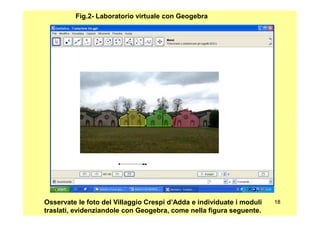 Fig.2- Laboratorio virtuale con Geogebra
1818Osservate le foto del Villaggio Crespi d’Adda e individuate i moduli
traslati, evidenziandole con Geogebra, come nella figura seguente.
 