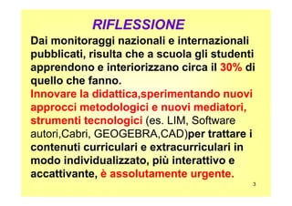 Dai monitoraggi nazionali e internazionaliDai monitoraggi nazionali e internazionali
pubblicati, risulta che a scuola gli studentipubblicati, risulta che a scuola gli studenti
apprendono e interiorizzano circa ilapprendono e interiorizzano circa il 30%30% didi
quello che fanno.quello che fanno.
Innovare la didattica,sperimentando nuovi
approcci metodologici e nuovi mediatori,
RIFLESSIONERIFLESSIONE
3
approcci metodologici e nuovi mediatori,
strumenti tecnologici (es. LIM, Software(es. LIM, Software
autori,Cabri, GEOGEBRA,CAD)autori,Cabri, GEOGEBRA,CAD)per trattare iper trattare i
contenuti curriculari e extracurriculari incontenuti curriculari e extracurriculari in
modo individualizzato, più interattivo emodo individualizzato, più interattivo e
accattivante,accattivante, è assolutamente urgente.
 