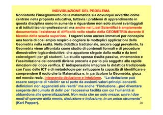 INDIVIDUAZIONE DEL PROBLEMA
Nonostante l'insegnamento della matematica sia dovunque avvertito come
centrale nella proposta educativa, tuttavia i problemi di apprendimento in
questa disciplina sono in aumento e riguardano non solo alunni svantaggiati
o di istituti tecnici-professionali ma anche nei Licei Scientifici è ampiamente
documentata l’esistenza di difficoltà nello studio della GEOMETRIA durante il
biennio della scuola superiore. I ragazzi sono ancora immaturi per concepire
una teoria di così ampio respiro e cogliere le molteplici applicazioni della
Geometria nella realtà. Nella didattica tradizionale, ancora oggi prevalente, la
Geometria viene affrontata come studio di contenuti formali e di procedure
dimostrative logico-deduttive, che appaiono slegate dalla realtà e da temi
coinvolgenti per gli studenti. Lo studio spesso risulta passivo, mnemonico e
30
coinvolgenti per gli studenti. Lo studio spesso risulta passivo, mnemonico e
l’assimilazione dei concetti diviene precaria e per lo più soggetta alle rapide
rimozioni del dopo verifica. E’ indispensabile integrare la didattica tradizionale
con l’uso delle ICT e di metodologie per sviluppare la capacità di identificare e
comprendere il ruolo che la Matematica e, in particolare la Geometria, gioca
nel mondo reale, integrando deduzione e intuizione. “La deduzione può
essere sorgente di <deliri> se si parte da assiomi-valori-principi-concetti-
definizioni non agganciati alla realtà” ma anche “l’induzione…può diventare
sorgente del cumulo di deliri per l’eccessiva facilità con cui l’umanità si
abbandona alle generalizzazioni. Non resta che un solo mezzo: unire i due
modi di operare della mente, deduzione e induzione, in un unico strumento”
(Karl Popper).
 