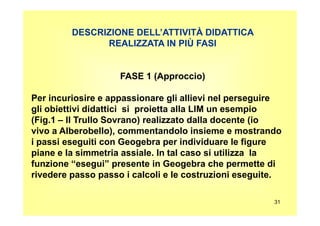 DESCRIZIONE DELL’ATTIVITÀ DIDATTICA
REALIZZATA IN PIÙ FASI
FASE 1 (Approccio)
Per incuriosire e appassionare gli allievi nel perseguire
gli obiettivi didattici si proietta alla LIM un esempio
31
gli obiettivi didattici si proietta alla LIM un esempio
(Fig.1 – Il Trullo Sovrano) realizzato dalla docente (io
vivo a Alberobello), commentandolo insieme e mostrando
i passi eseguiti con Geogebra per individuare le figure
piane e la simmetria assiale. In tal caso si utilizza la
funzione “esegui” presente in Geogebra che permette di
rivedere passo passo i calcoli e le costruzioni eseguite.
 
