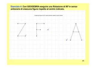 Esercizio 4: Con GEOGEBRA eseguire una Rotazione di 90°in senso
antiorario di ciascuna figura rispetto al centro indicato.
45
 