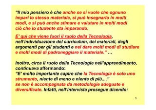 “Il mio pensiero è che anche se si vuole che ognunoanche se si vuole che ognuno
impari lo stesso materiale, si può insegnarlo in moltiimpari lo stesso materiale, si può insegnarlo in molti
modi, e si può anche stimare e valutare in molti modimodi, e si può anche stimare e valutare in molti modi
ciò che lo studente sta imparando.ciò che lo studente sta imparando.
E’ qui che viene fuori il ruolo della TecnologiaE’ qui che viene fuori il ruolo della Tecnologia,
nell’individuazione del curriculum, dei materiali, degli
argomenti per gli studenti e nel dare molti modi di studiarenel dare molti modi di studiare
e molti modi di padroneggiare il materiale.”e molti modi di padroneggiare il materiale.” …
5
Inoltre, circa il ruolo delle Tecnologie nell’apprendimento,
continuava affermando:
“E’ molto importante capire che la Tecnologia è solo unola Tecnologia è solo uno
strumentostrumento, niente di meno e niente di più....”
se non è accompagnata da metodologie adeguate ese non è accompagnata da metodologie adeguate e
diversificatediversificate. Infatti, nell’intervista prosegue dicendo:
 