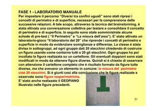 FASE 1 - LABORATORIO MANUALE
Per impostare il percorso “Diversi tra confini uguali” sono stati ripresi i
concetti di perimetro e di superficie, necessari per la comprensione delle
successive relazioni. A tale scopo, attraverso la tecnica del brainstorming, è
stata attivata una conversazione collettiva per testare e consolidare il concetto
di perimetro e di superficie. In seguito sono state somministrate alcune
schede di pre-test ( “Il Perimetro” e “La misura dell’area”). E’ stato attivato un
laboratorio-gioco “Il laboratorio del 20” che riprende i concetti di perimetro e
superficie in modo da evidenziare somiglianze e differenze. La classe è stata
divisa in sottogruppi, ad ogni gruppo dati 20 stecchini chiedendo di costruire
un figura usando come contorno tutti e 20 gli stecchini. Ogni gruppo ha poi
incollato la figura realizzata su un cartellone. Gli eventuali doppioni sono stati
51
incollato la figura realizzata su un cartellone. Gli eventuali doppioni sono stati
modificati in modo da ottenere figure diverse. Quindi si è chiesto di osservare
con attenzione il cartellone completo che è risultato formato da figure tutte
diverse, ma che avevano un elemento in comune: la misura del perimetro
cioè 20 stecchini. Si è giunti così alla conclusione che le figure realizzate e
osservate sono figure isoperimetriche.
E’ stato anche realizzato il GEOPIANO
Illustrato nelle figure precedenti.
 