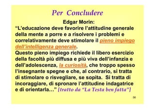 Edgar Morin:
“L’educazione deve favorire l’attitudine generale“L’educazione deve favorire l’attitudine generale
della mente a porre e a risolvere i problemi edella mente a porre e a risolvere i problemi e
correlativamente deve stimolare ilcorrelativamente deve stimolare il pieno impiegopieno impiego
dell’intelligenza generaledell’intelligenza generale..
Questo pieno impiego richiede il libero esercizioQuesto pieno impiego richiede il libero esercizio
Per Concludere
5656
Questo pieno impiego richiede il libero esercizioQuesto pieno impiego richiede il libero esercizio
della facoltà più diffusa e più viva dell’infanzia edella facoltà più diffusa e più viva dell’infanzia e
dell’adolescenza,dell’adolescenza, la curiositàla curiosità, che troppo spesso, che troppo spesso
l’insegnante spegne e che, al contrario, si trattal’insegnante spegne e che, al contrario, si tratta
di stimolare o risvegliare, se sopita. Si tratta didi stimolare o risvegliare, se sopita. Si tratta di
incoraggiare, di spronare l’attitudine indagatriceincoraggiare, di spronare l’attitudine indagatrice
e di orientarla…”e di orientarla…” [tratto da “La Testa ben fatta”]
 