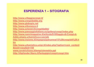 ESPERIENZA 1 – SITOGRAFIA
http://www.villaggiocrespi.it/
http://www.crespidadda.org
http://www.globopix.net
http://www.sitiunesco.it
http://www.actanet.it/crespidadda/
http://www.paesaggioitaliano.eu/gallery/crespi/index.php
http://www.nannimagazine.it/articolo/Il-Villaggio-di-Crespi-d-
58
http://www.nannimagazine.it/articolo/Il-Villaggio-di-Crespi-d-
Adda-utopia-urbanistica-e-sociale
http://www.insieme.it/impegno/patrumnai13%28crespidd%29.h
tm
http://www.urbanistica.unipr.it/index.php?option=com_content
&task=view&id=158
www.corotrichiana.it/temp/simmetria.ppt
http://digilander.libero.it/fantagigio/crespi/crespi.htm
 