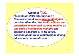 Quindi le T.I.C.T.I.C.
(Tecnologie della Informazione e
Comunicazione) sonosono strumentistrumenti digitalidigitali
considerati da Gardner molto efficaci permolto efficaci per
potenziare le eventuali carenze relative adpotenziare le eventuali carenze relative ad
una delle 9 intelligenze multipleuna delle 9 intelligenze multiple che
7
una delle 9 intelligenze multipleuna delle 9 intelligenze multiple che
ciascuno possiede e, in tal senso,
possono garantire la realizzazione di una
educazione personalizzata.
 