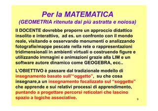 Per la MATEMATICA
(GEOMETRIA ritenuta dai più astratta e noiosa)
Il DOCENTE dovrebbe proporre un approccio didattico
insolito e interattivo, ad es. un confronto con il mondo
reale, visitando e osservando monumenti o analizzando
fotografie/mappe pescate nella rete o rappresentazioni
tridimensionali in ambienti virtuali o costruendo figure e
utilizzando immagini e animazioni grazie alla LIM e un
9
utilizzando immagini e animazioni grazie alla LIM e un
software autore dinamico come GEOGEBRA, ecc..
L’OBIETTIVO è passare dal tradizionale modello di
insegnamento basato sull’“oggetto”, su che cosa
insegnare,a un insegnamento focalizzato sul “soggetto”
che apprende e sui relativi processi di apprendimento,
puntando a progettare percorsi reticolari che lascino
spazio a logiche associative.
 