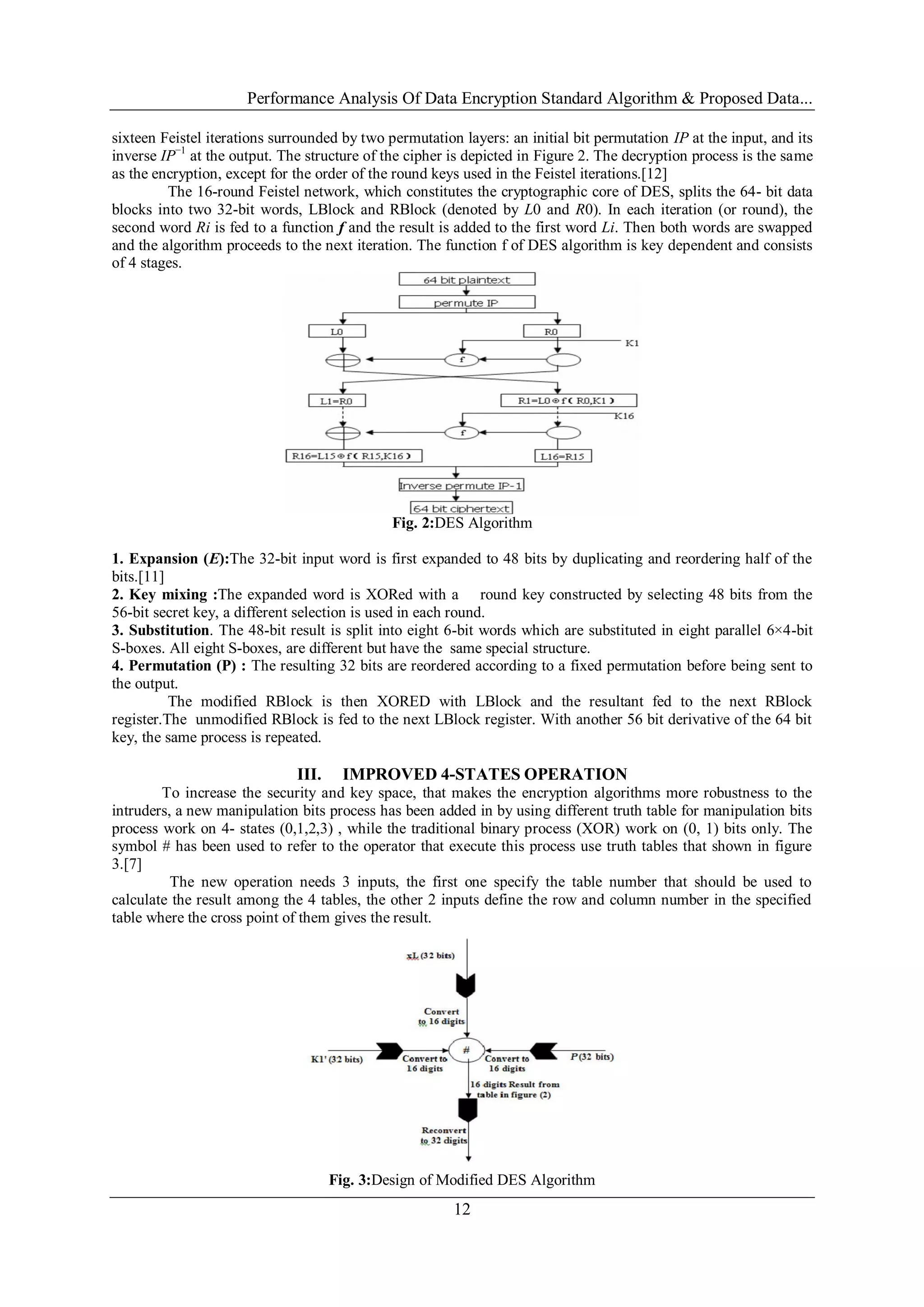 Performance Analysis Of Data Encryption Standard Algorithm & Proposed Data...
12
sixteen Feistel iterations surrounded by two permutation layers: an initial bit permutation IP at the input, and its
inverse IP−1
at the output. The structure of the cipher is depicted in Figure 2. The decryption process is the same
as the encryption, except for the order of the round keys used in the Feistel iterations.[12]
The 16-round Feistel network, which constitutes the cryptographic core of DES, splits the 64- bit data
blocks into two 32-bit words, LBlock and RBlock (denoted by L0 and R0). In each iteration (or round), the
second word Ri is fed to a function f and the result is added to the first word Li. Then both words are swapped
and the algorithm proceeds to the next iteration. The function f of DES algorithm is key dependent and consists
of 4 stages.
Fig. 2:DES Algorithm
1. Expansion (E):The 32-bit input word is first expanded to 48 bits by duplicating and reordering half of the
bits.[11]
2. Key mixing :The expanded word is XORed with a round key constructed by selecting 48 bits from the
56-bit secret key, a different selection is used in each round.
3. Substitution. The 48-bit result is split into eight 6-bit words which are substituted in eight parallel 6×4-bit
S-boxes. All eight S-boxes, are different but have the same special structure.
4. Permutation (P) : The resulting 32 bits are reordered according to a fixed permutation before being sent to
the output.
The modified RBlock is then XORED with LBlock and the resultant fed to the next RBlock
register.The unmodified RBlock is fed to the next LBlock register. With another 56 bit derivative of the 64 bit
key, the same process is repeated.
III. IMPROVED 4-STATES OPERATION
To increase the security and key space, that makes the encryption algorithms more robustness to the
intruders, a new manipulation bits process has been added in by using different truth table for manipulation bits
process work on 4- states (0,1,2,3) , while the traditional binary process (XOR) work on (0, 1) bits only. The
symbol # has been used to refer to the operator that execute this process use truth tables that shown in figure
3.[7]
The new operation needs 3 inputs, the first one specify the table number that should be used to
calculate the result among the 4 tables, the other 2 inputs define the row and column number in the specified
table where the cross point of them gives the result.
Fig. 3:Design of Modified DES Algorithm
 